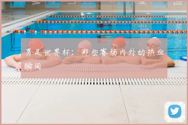 男足世界杯：那些赛场内外的热血瞬间