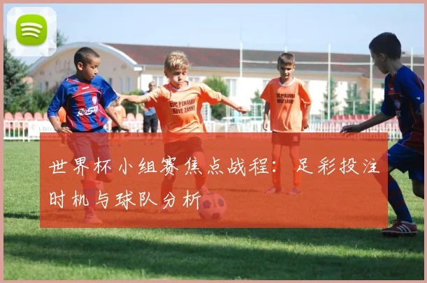 世界杯小组赛焦点战程:足彩投注时机与球队分析