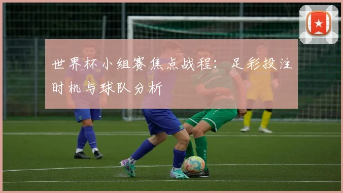 世界杯小组赛焦点战程:足彩投注时机与球队分析