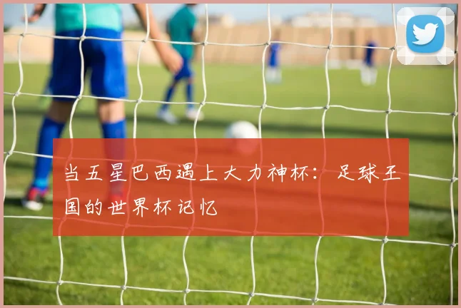 当五星巴西遇上大力神杯：足球王国的世界杯记忆