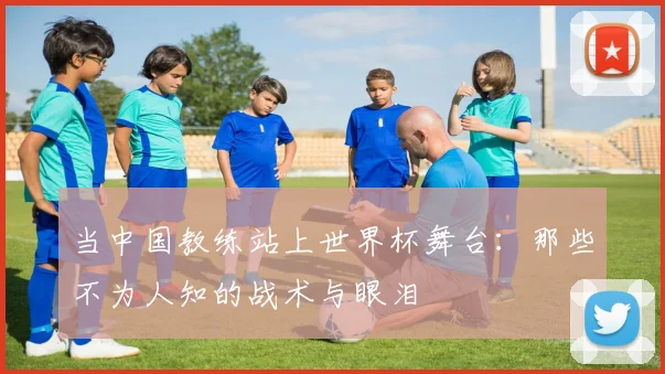 当中国教练站上世界杯舞台：那些不为人知的战术与眼泪